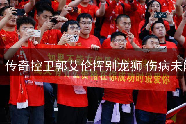 传奇控卫郭艾伦挥别龙狮 伤病未能阻挡对篮球赤诚
