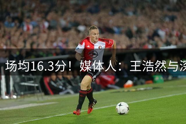 场均16.3分！媒体人：王浩然与深圳男篮以两年B类合同完成续约
