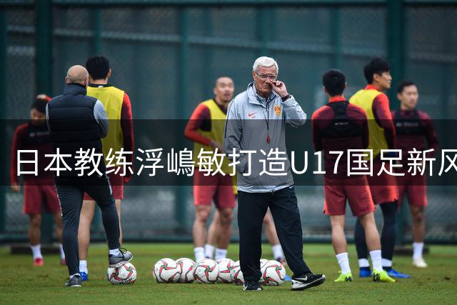 日本教练浮嶋敏打造U17国足新风貌 年轻梯队展现实力