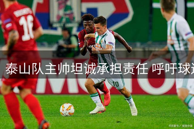 泰山队主帅坦诚承担责任 呼吁球迷给予理解与支持