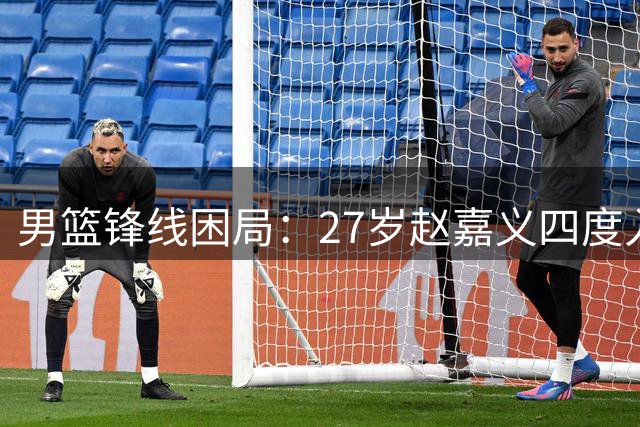 男篮锋线困局：27岁赵嘉义四度入选却难堪大任 郭士强用人标准引质疑