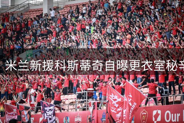 米兰新援科斯蒂奇自曝更衣室秘辛：帕夫洛维奇如兄长般暖心相助