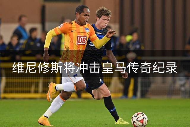 维尼修斯将冲击皇马传奇纪录