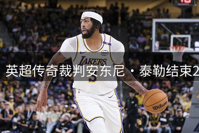 英超传奇裁判安东尼·泰勒结束20年绿茵执法生涯