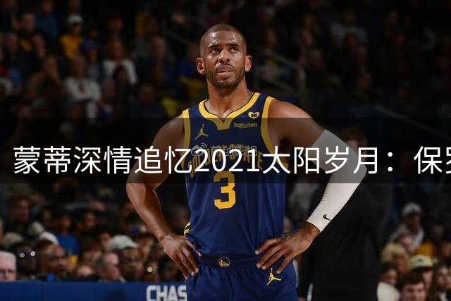 蒙蒂深情追忆2021太阳岁月：保罗加盟如虎添翼 卢比奥奠基功不可没