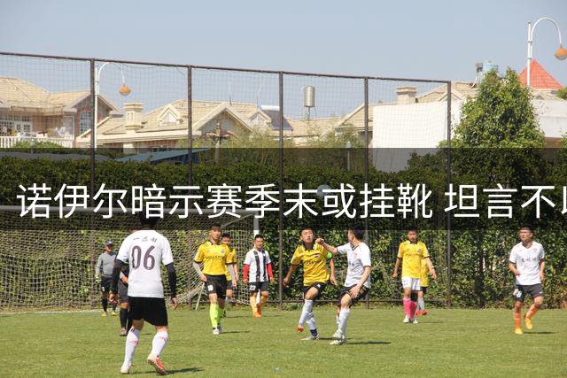 诺伊尔暗示赛季末或挂靴 坦言不以告别心态迎战