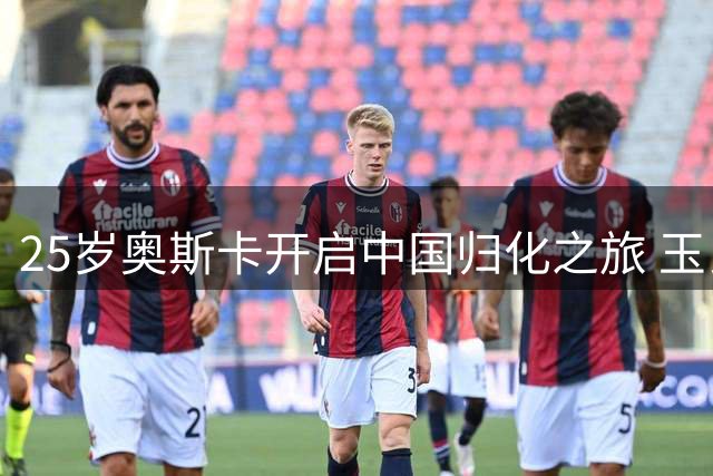 25岁奥斯卡开启中国归化之旅 玉昆助力打造中超新星