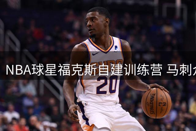 NBA球星福克斯自建训练营 马刺众将休赛期秘密加练曝光