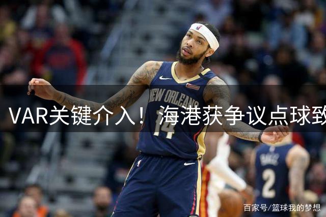 VAR关键介入！海港获争议点球致胜 泰山遭赛季首败